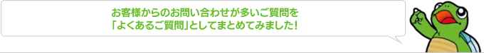 お客様からのお問い合わせが多いご質問を「よくある質問」としてまとめてみました！